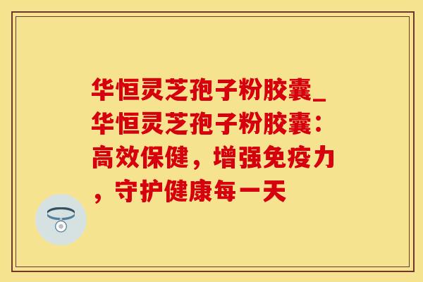华恒灵芝孢子粉胶囊_华恒灵芝孢子粉胶囊：高效保健，增强免疫力，守护健康每一天