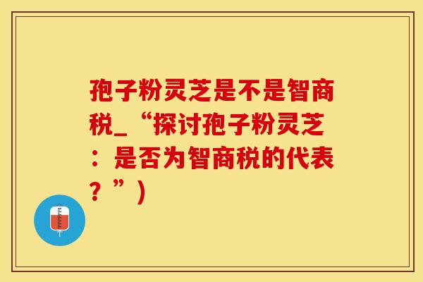 孢子粉灵芝是不是智商税_“探讨孢子粉灵芝：是否为智商税的代表？”)