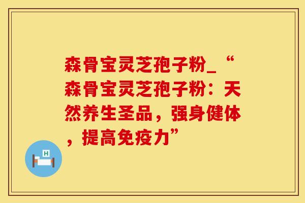 森骨宝灵芝孢子粉_“森骨宝灵芝孢子粉：天然养生圣品，强身健体，提高免疫力”