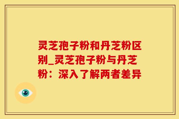 灵芝孢子粉和丹芝粉区别_灵芝孢子粉与丹芝粉：深入了解两者差异