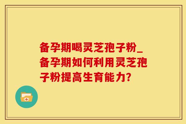 备孕期喝灵芝孢子粉_备孕期如何利用灵芝孢子粉提高生育能力？