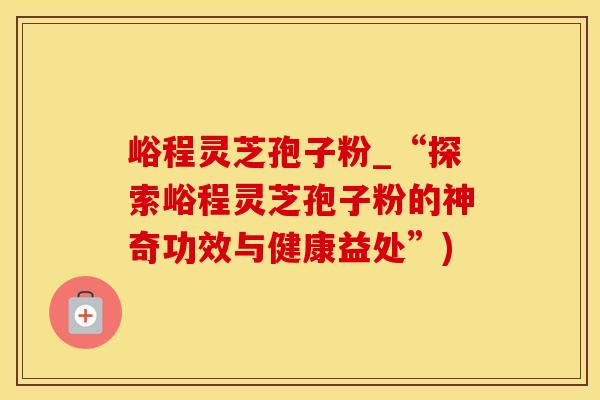 峪程灵芝孢子粉_“探索峪程灵芝孢子粉的神奇功效与健康益处”)