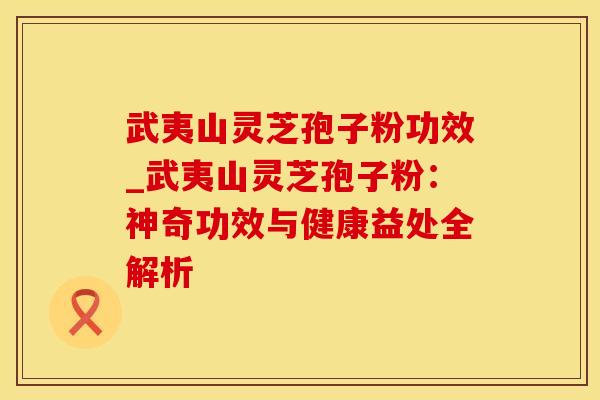 武夷山灵芝孢子粉功效_武夷山灵芝孢子粉：神奇功效与健康益处全解析