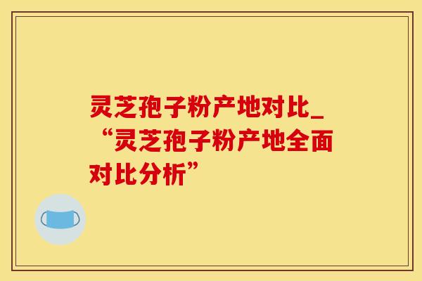 灵芝孢子粉产地对比_“灵芝孢子粉产地全面对比分析”