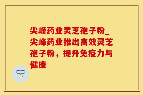 尖峰药业灵芝孢子粉_尖峰药业推出高效灵芝孢子粉，提升免疫力与健康