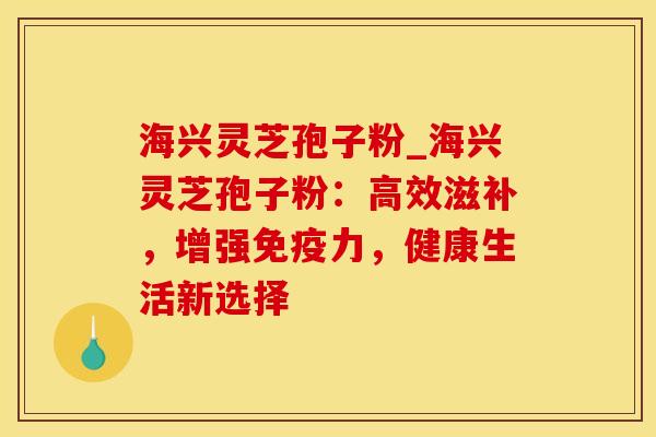 海兴灵芝孢子粉_海兴灵芝孢子粉：高效滋补，增强免疫力，健康生活新选择