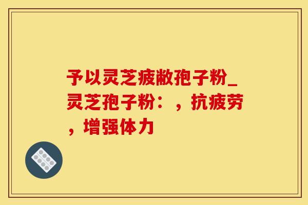 予以灵芝疲敝孢子粉_灵芝孢子粉：，抗疲劳，增强体力