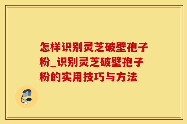 怎样识别灵芝破壁孢子粉_识别灵芝破壁孢子粉的实用技巧与方法 怎样识别灵芝破壁孢子粉_识别灵芝破壁孢子粉的实用技巧与方法