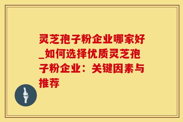 灵芝孢子粉企业哪家好_如何选择优质灵芝孢子粉企业：关键因素与推荐