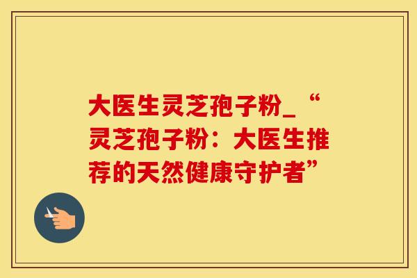 大医生灵芝孢子粉_“灵芝孢子粉：大医生推荐的天然健康守护者”