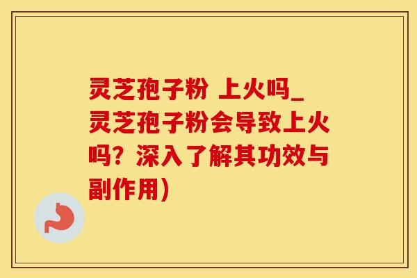 灵芝孢子粉 上火吗_灵芝孢子粉会导致上火吗？深入了解其功效与副作用)