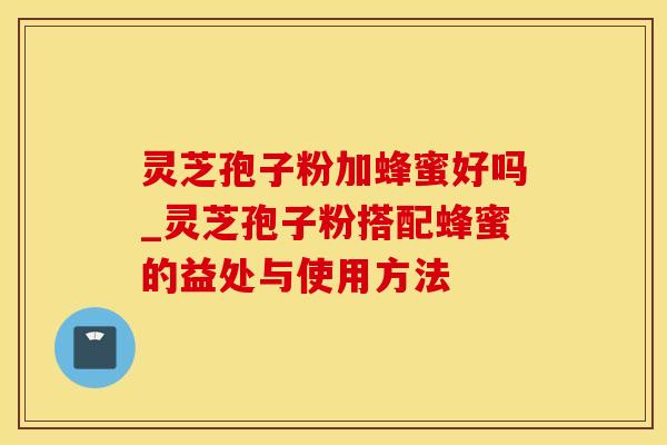 灵芝孢子粉加蜂蜜好吗_灵芝孢子粉搭配蜂蜜的益处与使用方法