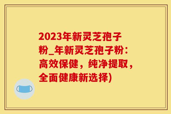 2023年新灵芝孢子粉_年新灵芝孢子粉：高效保健，纯净提取，全面健康新选择)