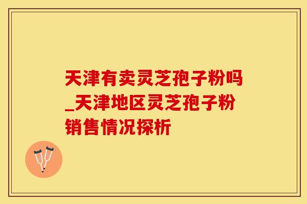 天津有卖灵芝孢子粉吗_天津地区灵芝孢子粉销售情况探析