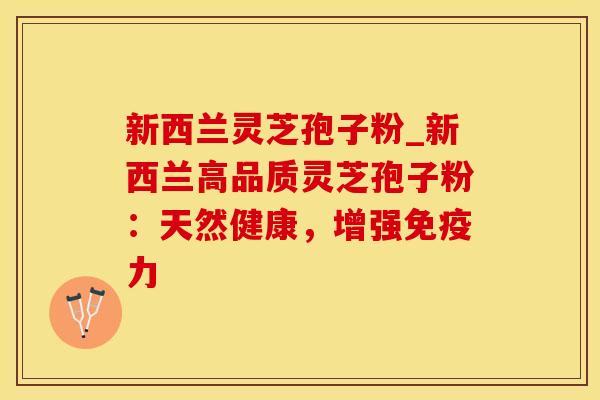 新西兰灵芝孢子粉_新西兰高品质灵芝孢子粉：天然健康，增强免疫力