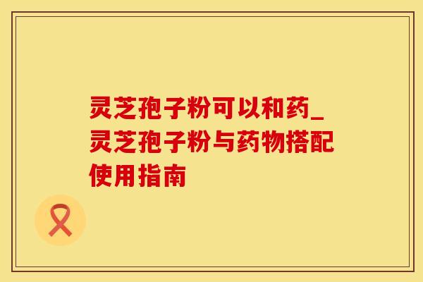 灵芝孢子粉可以和药_灵芝孢子粉与药物搭配使用指南