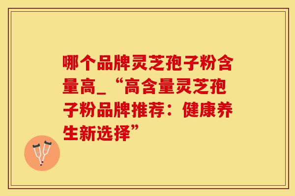 哪个品牌灵芝孢子粉含量高_“高含量灵芝孢子粉品牌推荐：健康养生新选择”