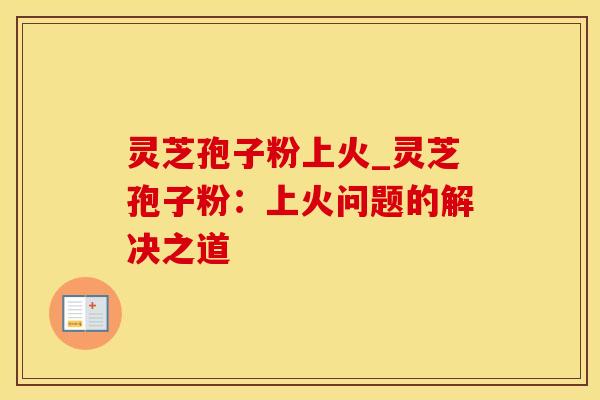灵芝孢子粉上火_灵芝孢子粉：上火问题的解决之道