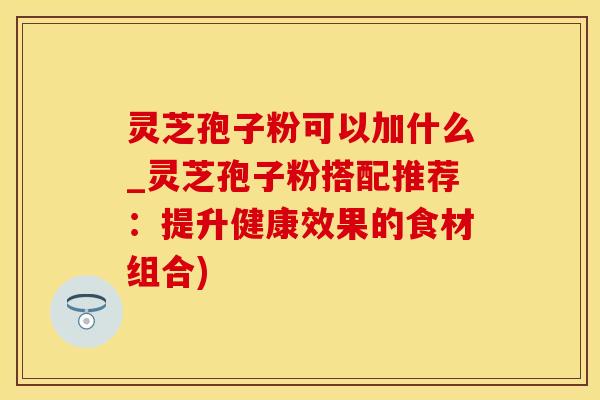 灵芝孢子粉可以加什么_灵芝孢子粉搭配推荐：提升健康效果的食材组合)