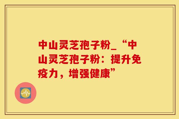 中山灵芝孢子粉_“中山灵芝孢子粉：提升免疫力，增强健康”