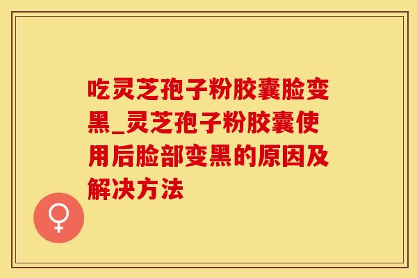 吃灵芝孢子粉胶囊脸变黑_灵芝孢子粉胶囊使用后脸部变黑的原因及解决方法