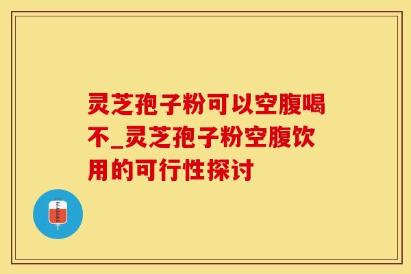 灵芝孢子粉可以空腹喝不_灵芝孢子粉空腹饮用的可行性探讨
