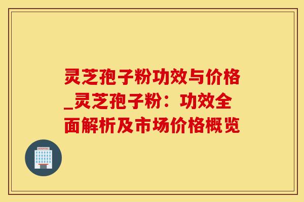 灵芝孢子粉功效与价格_灵芝孢子粉：功效全面解析及市场价格概览