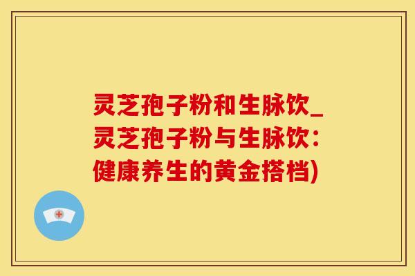 灵芝孢子粉和生脉饮_灵芝孢子粉与生脉饮：健康养生的黄金搭档)