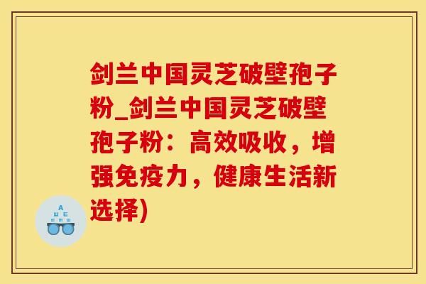 剑兰中国灵芝破壁孢子粉_剑兰中国灵芝破壁孢子粉：高效吸收，增强免疫力，健康生活新选择)