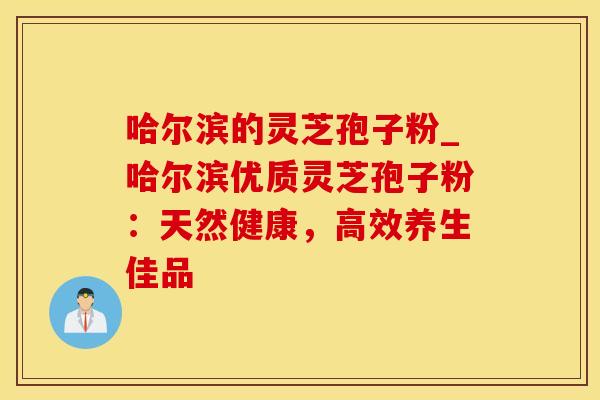 哈尔滨的灵芝孢子粉_哈尔滨优质灵芝孢子粉：天然健康，高效养生佳品