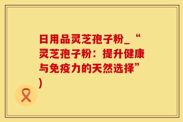 日用品灵芝孢子粉_“灵芝孢子粉：提升健康与免疫力的天然选择”)