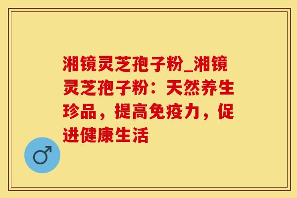 湘镜灵芝孢子粉_湘镜灵芝孢子粉：天然养生珍品，提高免疫力，促进健康生活