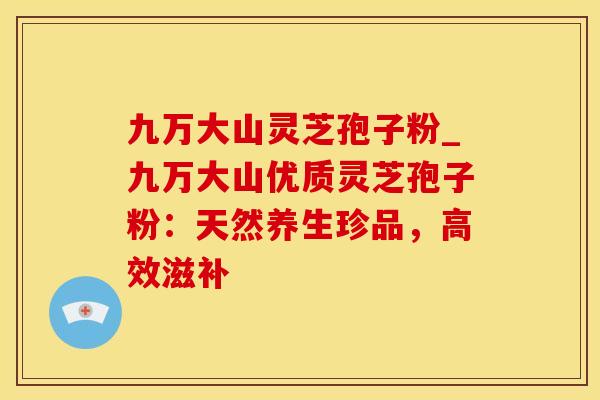 九万大山灵芝孢子粉_九万大山优质灵芝孢子粉：天然养生珍品，高效滋补