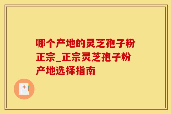 哪个产地的灵芝孢子粉正宗_正宗灵芝孢子粉产地选择指南
