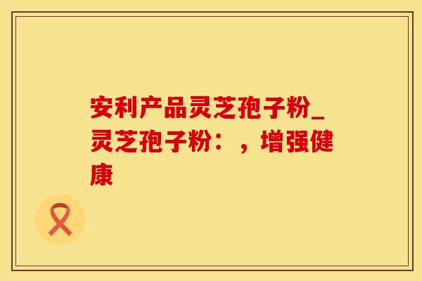 安利产品灵芝孢子粉_灵芝孢子粉：，增强健康