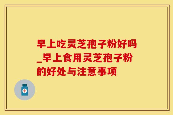 早上吃灵芝孢子粉好吗_早上食用灵芝孢子粉的好处与注意事项