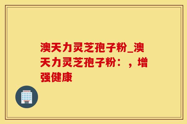 澳天力灵芝孢子粉_澳天力灵芝孢子粉：，增强健康