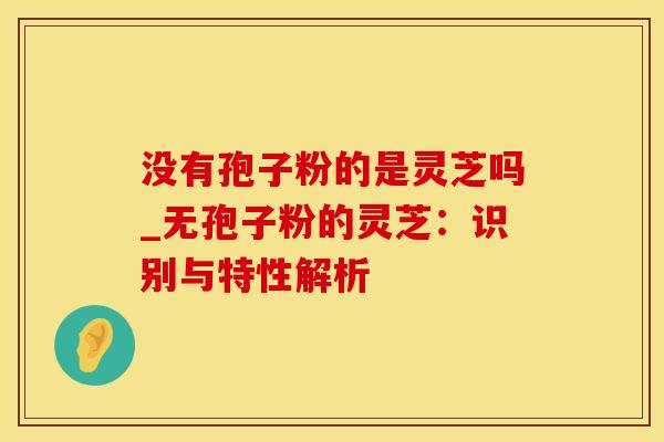 没有孢子粉的是灵芝吗_无孢子粉的灵芝：识别与特性解析