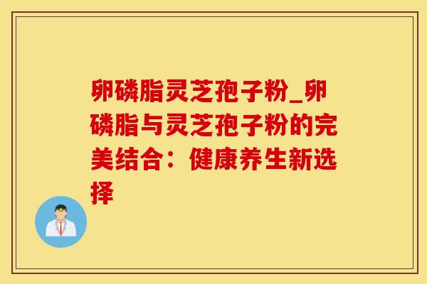 卵磷脂灵芝孢子粉_卵磷脂与灵芝孢子粉的完美结合：健康养生新选择