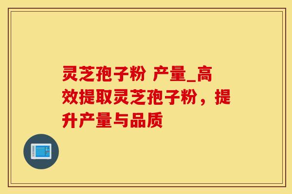 灵芝孢子粉 产量_高效提取灵芝孢子粉，提升产量与品质