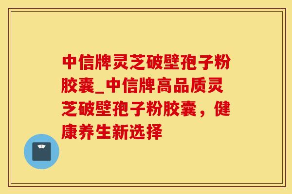 中信牌灵芝破壁孢子粉胶囊_中信牌高品质灵芝破壁孢子粉胶囊，健康养生新选择