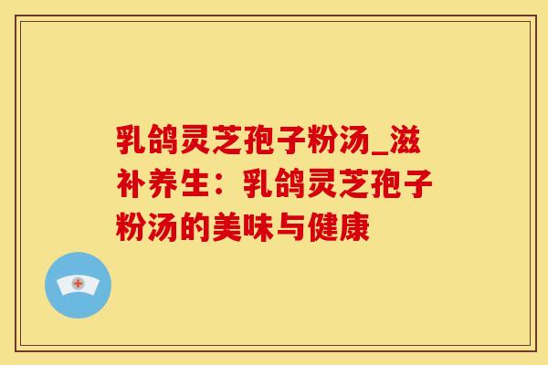 乳鸽灵芝孢子粉汤_滋补养生：乳鸽灵芝孢子粉汤的美味与健康
