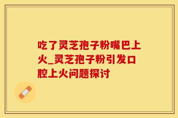吃了灵芝孢子粉嘴巴上火_灵芝孢子粉引发口腔上火问题探讨