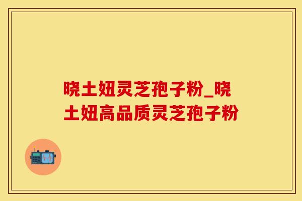 晓土妞灵芝孢子粉_晓土妞高品质灵芝孢子粉