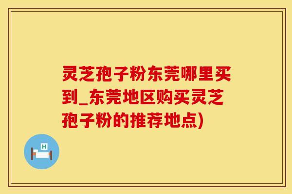 灵芝孢子粉东莞哪里买到_东莞地区购买灵芝孢子粉的推荐地点)