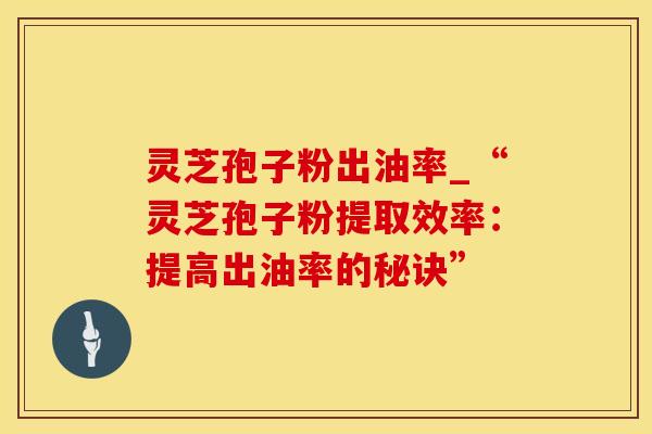 灵芝孢子粉出油率_“灵芝孢子粉提取效率：提高出油率的秘诀”