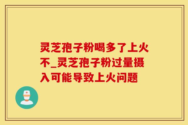 灵芝孢子粉喝多了上火不_灵芝孢子粉过量摄入可能导致上火问题