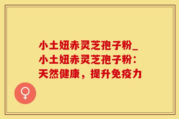 小土妞赤灵芝孢子粉_小土妞赤灵芝孢子粉：天然健康，提升免疫力