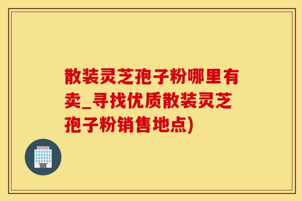 散装灵芝孢子粉哪里有卖_寻找优质散装灵芝孢子粉销售地点)
