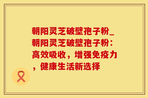 朝阳灵芝破壁孢子粉_朝阳灵芝破壁孢子粉：高效吸收，增强免疫力，健康生活新选择